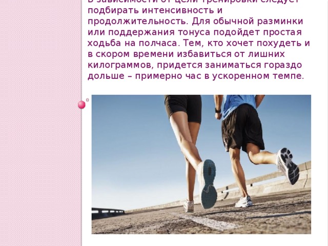 В зависимости от цели тренировки следует подбирать интенсивность и продолжительность. Для обычной разминки или поддержания тонуса подойдет простая ходьба на полчаса. Тем, кто хочет похудеть и в скором времени избавиться от лишних килограммов, придется заниматься гораздо дольше – примерно час в ускоренном темпе. 