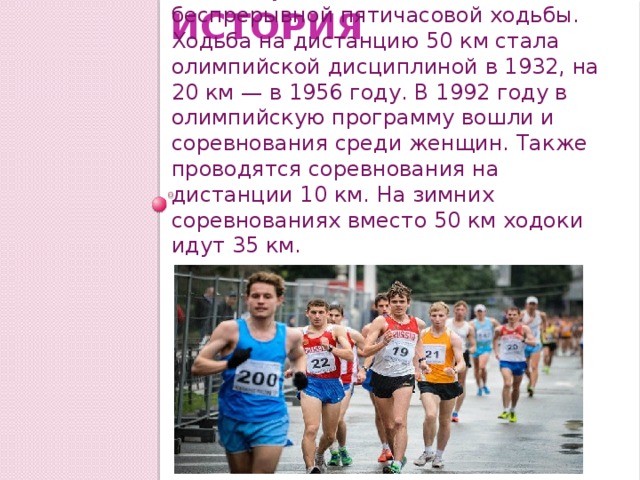История Первое соревнование по спортивной ходьбе было проведено в Лондоне в 1882 году, оно состояло из беспрерывной пятичасовой ходьбы. Ходьба на дистанцию 50 км стала олимпийской дисциплиной в 1932, на 20 км — в 1956 году. В 1992 году в олимпийскую программу вошли и соревнования среди женщин. Также проводятся соревнования на дистанции 10 км. На зимних соревнованиях вместо 50 км ходоки идут 35 км. 