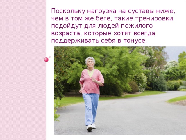 Поскольку нагрузка на суставы ниже, чем в том же беге, такие тренировки подойдут для людей пожилого возраста, которые хотят всегда поддерживать себя в тонусе. 