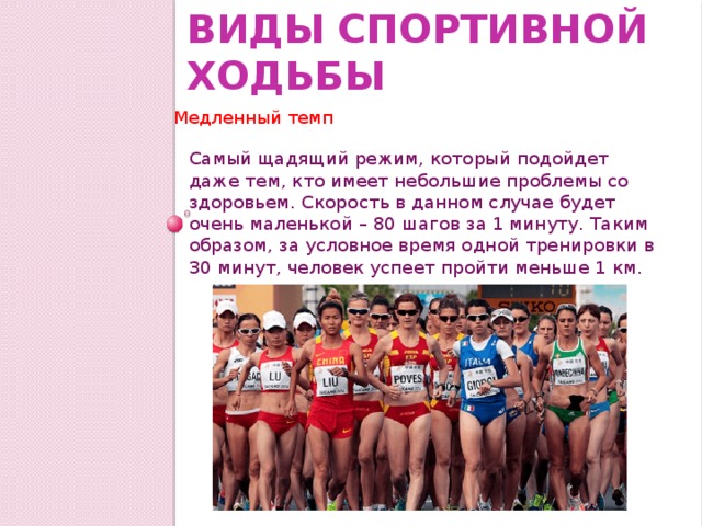 Виды спортивной ходьбы Медленный темп Самый щадящий режим, который подойдет даже тем, кто имеет небольшие проблемы со здоровьем. Скорость в данном случае будет очень маленькой – 80 шагов за 1 минуту. Таким образом, за условное время одной тренировки в 30 минут, человек успеет пройти меньше 1 км. 