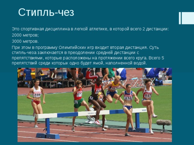 Стипль-чез Это спортивная дисциплина в легкой атлетике, в которой всего 2 дистанции: 2000 метров; 3000 метров. При этом в программу Олимпийских игр входит вторая дистанция. Суть стипль-чеза заключается в преодолении средней дистанции с препятствиями, которые расположены на протяжении всего круга. Всего 5 препятствий среди которых одно будет ямой, наполненной водой. 