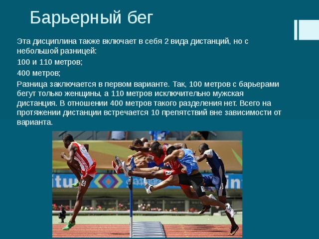 Барьерный бег Эта дисциплина также включает в себя 2 вида дистанций, но с небольшой разницей: 100 и 110 метров; 400 метров; Разница заключается в первом варианте. Так, 100 метров с барьерами бегут только женщины, а 110 метров исключительно мужская дистанция. В отношении 400 метров такого разделения нет. Всего на протяжении дистанции встречается 10 препятствий вне зависимости от варианта. 