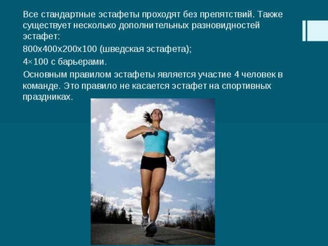 Все стандартные эстафеты проходят без препятствий. Также существует несколько дополнительных разновидностей эстафет: 800x400x200x100 (шведская эстафета); 4×100 с барьерами. Основным правилом эстафеты является участие 4 человек в команде. Это правило не касается эстафет на спортивных праздниках. 