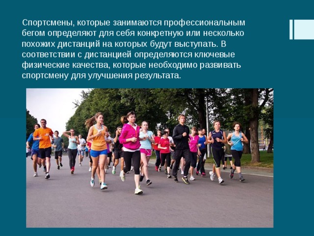 Спортсмены, которые занимаются профессиональным бегом определяют для себя конкретную или несколько похожих дистанций на которых будут выступать. В соответствии с дистанцией определяются ключевые физические качества, которые необходимо развивать спортсмену для улучшения результата. 