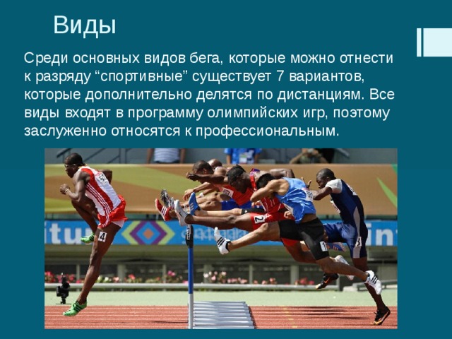 Виды Среди основных видов бега, которые можно отнести к разряду “спортивные” существует 7 вариантов, которые дополнительно делятся по дистанциям. Все виды входят в программу олимпийских игр, поэтому заслуженно относятся к профессиональным. 