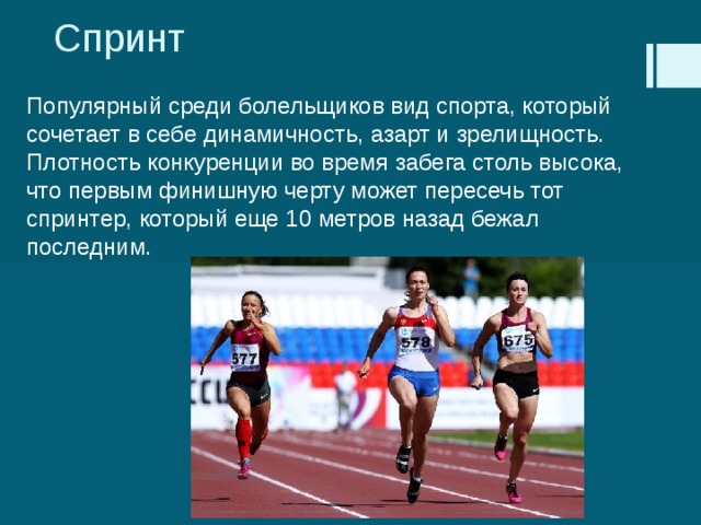 Спринт Популярный среди болельщиков вид спорта, который сочетает в себе динамичность, азарт и зрелищность. Плотность конкуренции во время забега столь высока, что первым финишную черту может пересечь тот спринтер, который еще 10 метров назад бежал последним. 