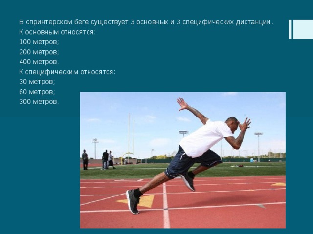 В спринтерском беге существует 3 основных и 3 специфических дистанции. К основным относятся: 100 метров; 200 метров; 400 метров. К специфическим относятся: 30 метров; 60 метров; 300 метров. 