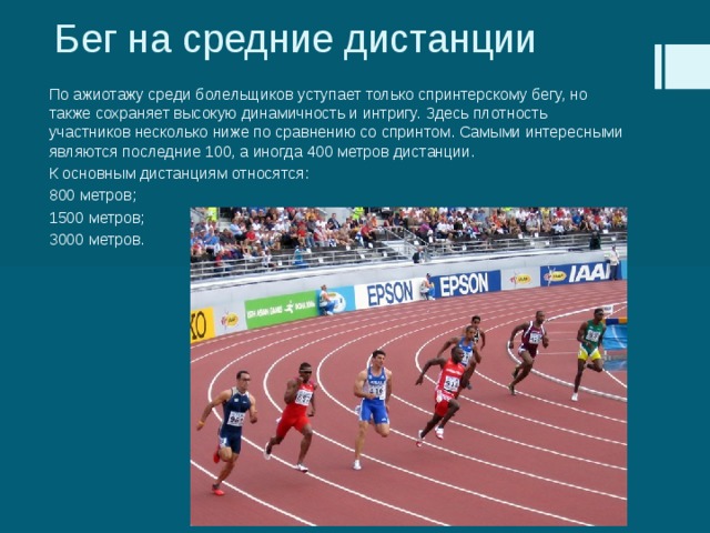 Бег на средние дистанции По ажиотажу среди болельщиков уступает только спринтерскому бегу, но также сохраняет высокую динамичность и интригу. Здесь плотность участников несколько ниже по сравнению со спринтом. Самыми интересными являются последние 100, а иногда 400 метров дистанции. К основным дистанциям относятся: 800 метров; 1500 метров; 3000 метров. 