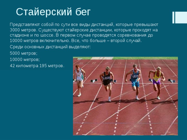 Стайерский бег Представляют собой по сути все виды дистанций, которые превышают 3000 метров. Существуют стайерские дистанции, которые проходят на стадионе и по шоссе. В первом случае проводятся соревнования до 10000 метров включительно. Все, что больше – второй случай. Среди основных дистанций выделяют: 5000 метров; 10000 метров; 42 километра 195 метров. 