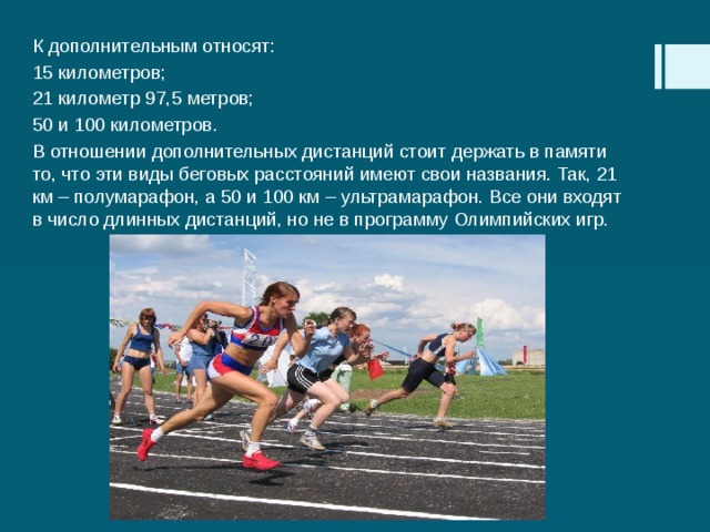 К дополнительным относят: 15 километров; 21 километр 97,5 метров; 50 и 100 километров. В отношении дополнительных дистанций стоит держать в памяти то, что эти виды беговых расстояний имеют свои названия. Так, 21 км – полумарафон, а 50 и 100 км – ультрамарафон. Все они входят в число длинных дистанций, но не в программу Олимпийских игр. 