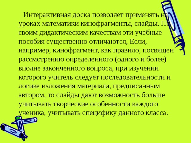  Интерактивная доска позволяет применять на уроках математики кинофрагменты, слайды. По своим дидактическим качествам эти учебные пособия существенно отличаются, Если, например, кинофрагмент, как правило, посвящен рассмотрению определенного (одного и более) вполне законченного вопроса, при изучении которого учитель следует последовательности и логике изложения материала, предписанным автором, то слайды дают возможность больше учитывать творческие особенности каждого ученика, учитывать специфику данного класса. 
