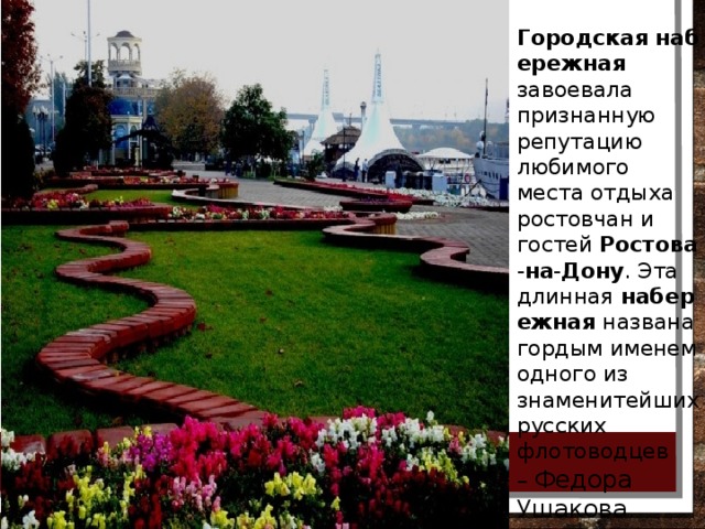 Городская   набережная   завоевала признанную репутацию любимого места отдыха ростовчан и гостей  Ростова - на - Дону . Эта длинная  набережная  названа гордым именем одного из знаменитейших русских флотоводцев –  Федора Ушакова. 