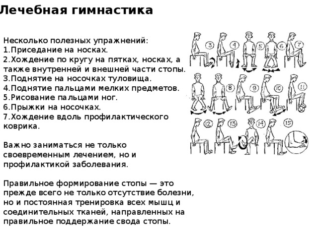Лечебная гимнастика  Несколько полезных упражнений: Приседание на носках. Хождение по кругу на пятках, носках, а также внутренней и внешней части стопы. Поднятие на носочках туловища. Поднятие пальцами мелких предметов. Рисование пальцами ног. Прыжки на носочках. Хождение вдоль профилактического коврика. Важно заниматься не только своевременным лечением, но и профилактикой заболевания. Правильное формирование стопы — это прежде всего не только отсутствие болезни, но и постоянная тренировка всех мышц и соединительных тканей, направленных на правильное поддержание свода стопы. 