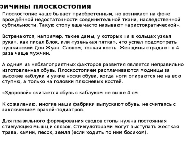Причины плоскостопия Плоскостопие чаще бывает приобретённым, но возникает на фоне врождённой недостаточности соединительной ткани, наследственной субтильности. Такую стопу еще часто называют «аристократической». Встречаются, например, такие дамы, у которых «и в кольцах узкая рука», как писал Блок, или «узенькая пятка», что успел подсмотреть пушкинский Дон Жуан. Словом, тонкая кость. Женщины страдают в 4 раза чаще мужчин. А одним из неблагоприятных факторов развития является неправильно изготовленная обувь. Плоскостопием расплачиваются модницы за высокие каблуки и узкие носки обуви, когда ноги опираются не на всю ступню, а только на головки плюсневых костей. «Здоровой» считается обувь с каблуком не выше 4 см. К сожалению, многие наши фабрики выпускают обувь, не считаясь с заключением врачей-подиатров. Для правильного формирования сводов стопы нужна постоянная стимуляция мышц и связок. Стимуляторами могут выступать жесткая трава, камни, песок, земля (если ходить по ним босиком). 
