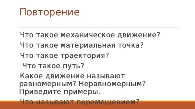 Повторение Что такое механическое движение? Что такое материальная точка? Что такое траектория?  Что такое путь? Какое движение называют равномерным? Неравномерным? Приведите примеры. Что называют перемещением? 