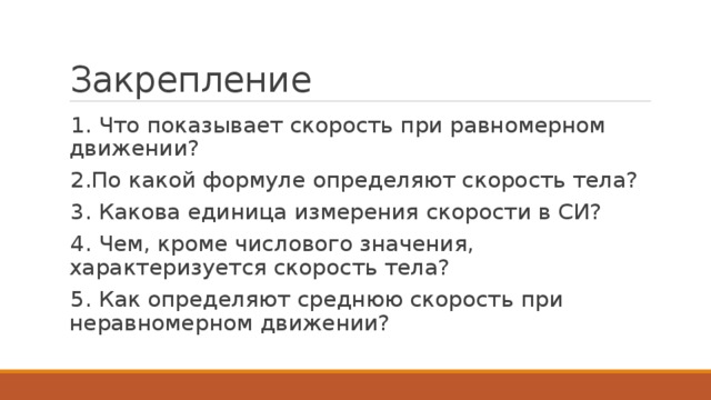 Закрепление 1. Что показывает скорость при равномерном движении? 2.По какой формуле определяют скорость тела? 3. Какова единица измерения скорости в СИ? 4. Чем, кроме числового значения, характеризуется скорость тела? 5. Как определяют среднюю скорость при неравномерном движении? 