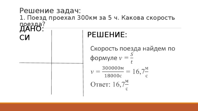 Решение задач:  1. Поезд проехал 300км за 5 ч. Какова скорость поезда? Решение: Дано: СИ S= 300км 300000м t = 5ч 18000с Найти: v - ? Скорость поезда найдем по формуле v =  v = = 16,7 Ответ:  16,7   