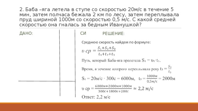 2. Баба –яга летела в ступе со скоростью 20м/с в течение 5 мин, затем полчаса бежала 2 км по лесу, затем переплывала пруд шириной 1000м со скоростью 0,5 м/с. С какой средней скоростью она гналась за бедным Иванушкой? Дано: СИ Решение: υ ₁ = 20м/с t₁ = 5 мин 300с t₂ =0,5ч 1800с S₂ =2км 2000м S₃ = 1000м υ ₃ =0,5 м/с Найти: υ ср - ? Среднюю скорость найдем по формуле: υ ср = Путь, который Баба-яга пролетела S₁ = υ₁·t₁. Время, в течение которого переплывала реку t₃ = S₁ = 20м/с · 300с = 6000м, t₃ = = 2000м υ ср = Ответ: 2,2 м/с   