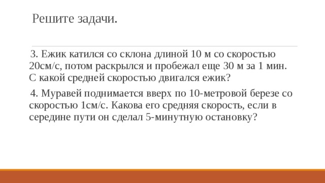 Решите задачи. 3. Ежик катился со склона длиной 10 м со скоростью 20см/с, потом раскрылся и пробежал еще 30 м за 1 мин. С какой средней скоростью двигался ежик? 4. Муравей поднимается вверх по 10-метровой березе со скоростью 1см/с. Какова его средняя скорость, если в середине пути он сделал 5-минутную остановку? 