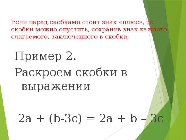 Если перед скобками стоит знак «плюс», то скобки можно опустить, сохранив знак каждого слагаемого, заключенного в скобки;   Пример 2. Раскроем скобки в выражении  2а + (b-3c) = 2a + b – 3c 