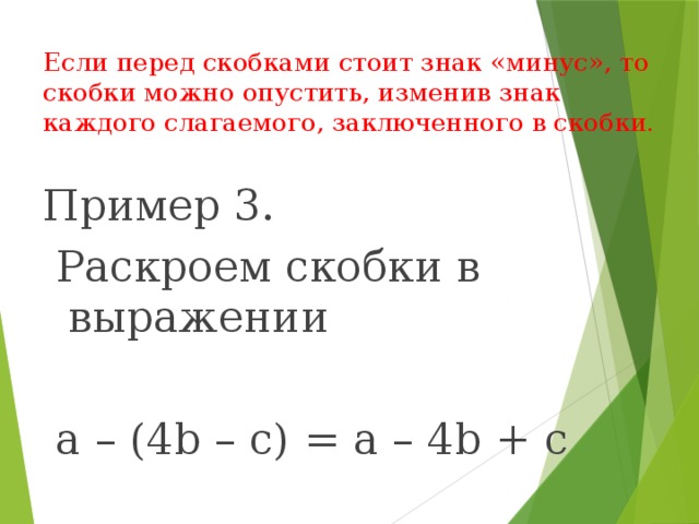 Если перед скобками стоит знак «минус», то скобки можно опустить, изменив знак каждого слагаемого, заключенного в скобки.   Пример 3.  Раскроем скобки в выражении  а – (4b – с) = a – 4b + c 