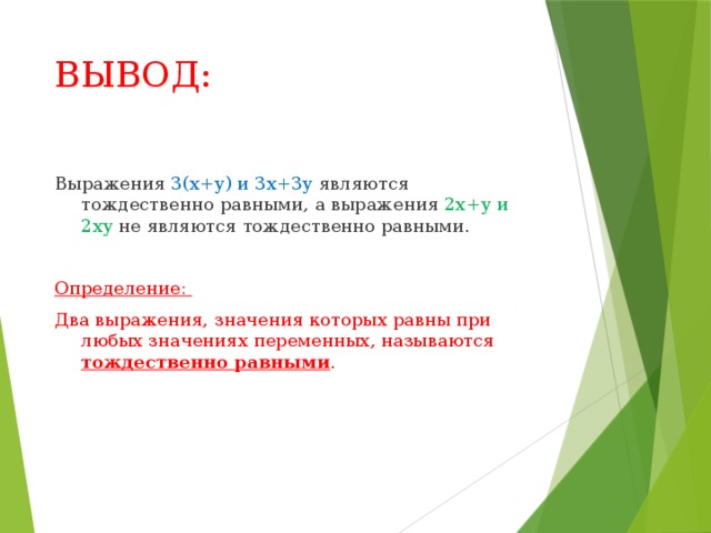 ВЫВОД: Выражения 3(х+у) и 3х+3у являются тождественно равными, а выражения 2х+у и 2ху не являются тождественно равными. Определение: Два выражения, значения которых равны при любых значениях переменных, называются тождественно равными . 