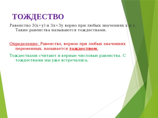 ТОЖДЕСТВО Равенство 3(х+у) и 3х+3у верно при любых значениях х и у. Такие равенства называются тождествами.   Определение: Равенство, верное при любых значениях переменных, называется тождеством . Тождествами считают и верные числовые равенства. С тождествами мы уже встречались. 