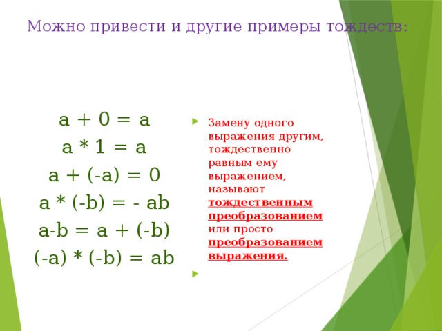 Можно привести и другие примеры тождеств:   а + 0 = а Замену одного выражения другим, тождественно равным ему выражением, называют тождественным преобразованием или просто преобразованием выражения.   а * 1 = а а + (-а) = 0 а * (-b) = - ab а-b = a + (-b) (-a) * (-b) = ab 