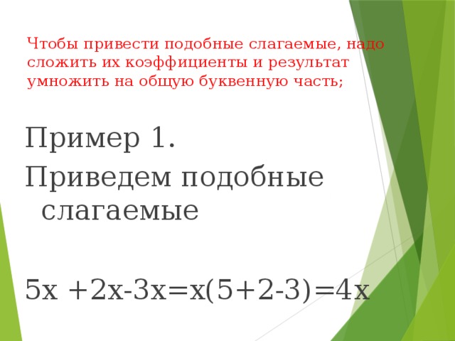 Чтобы привести подобные слагаемые, надо сложить их коэффициенты и результат умножить на общую буквенную часть;   Пример 1. Приведем подобные слагаемые 5х +2х-3х=х(5+2-3)=4х 