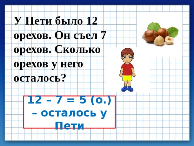 У Пети было 12 орехов. Он съел 7 орехов. Сколько орехов у него осталось? 12 – 7 = 5 (о.) – осталось у Пети 