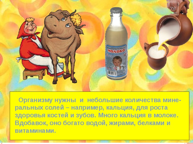 Организму нужны и небольшие количества мине- ральных солей – например, кальция, для роста здоровья костей и зубов. Много кальция в молоке. Вдобавок, оно богато водой, жирами, белками и витаминами. 