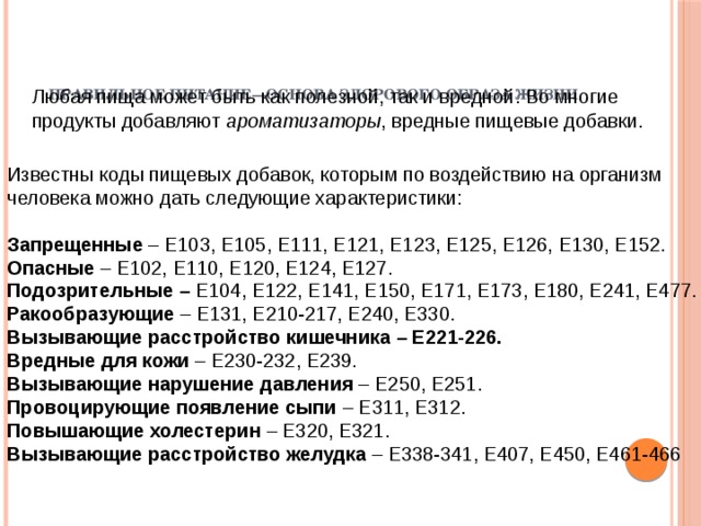 Правильное питание—основа здорового образа жизни     Любая пища может быть как полезной, так и вредной. Во многие продукты добавляют ароматизаторы , вредные пищевые добавки. Известны коды пищевых добавок, которым по воздействию на организм человека можно дать следующие характеристики: Запрещенные – Е103, Е105, Е111, Е121, Е123, Е125, Е126, Е130, Е152. Опасные – Е102, Е110, Е120, Е124, Е127. Подозрительные – Е104, Е122, Е141, Е150, Е171, Е173, Е180, Е241, Е477. Ракообразующие – Е131, Е210-217, Е240, Е330. Вызывающие расстройство кишечника – Е221-226. Вредные для кожи – Е230-232, Е239. Вызывающие нарушение давления – Е250, Е251. Провоцирующие появление сыпи – Е311, Е312. Повышающие холестерин – Е320, Е321. Вызывающие расстройство желудка – Е338-341, Е407, Е450, Е461-466 
