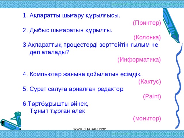 Ақпаратты шығару құрылғысы.  (Принтер) 2.  Дыбыс шығаратын құрылғы. (Колонка) 3.Ақпараттық процестерді зерттейтін ғылым не деп аталады? (Информатика) 4. Компьютер жанына қойылатын өсімдік.  (Кактус) 5. Cурет салуға арналған редактор.  (Paint) 6.Төртбұрышты әйнек,  Тұнып тұрған әлек (монитор)   www.ZHARAR.com 