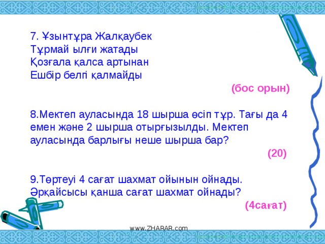 7. Ұзынтұра Жалқаубек  Тұрмай ылғи жатады  Қозғала қалса артынан  Ешбір белгі қалмайды  (бос орын)  8.Мектеп ауласында 18 шырша өсіп тұр. Тағы да 4 емен және 2 шырша отырғызылды. Мектеп ауласында барлығы неше шырша бар?  (20)   9.Төртеуі 4 сағат шахмат ойынын ойнады. Әрқайсысы қанша сағат шахмат ойнады? (4сағат)     www.ZHARAR.com 