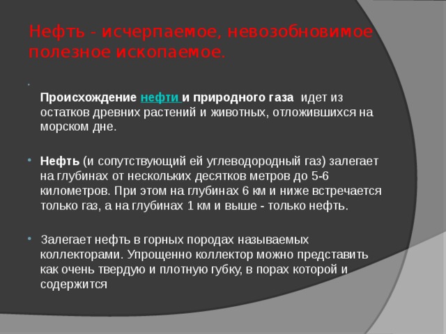 Нефть - исчерпаемое, невозобновимое полезное ископаемое.  Происхождение нефти и природного газа  идет из остатков древних растений и животных, отложившихся на морском дне. Нефть (и сопутствующий ей углеводородный газ) залегает на глубинах от нескольких десятков метров до 5-6 километров. При этом на глубинах 6 км и ниже встречается только газ, а на глубинах 1 км и выше - только нефть. Залегает нефть в горных породах называемых коллекторами. Упрощенно коллектор можно представить как очень твердую и плотную губку, в порах которой и содержится 