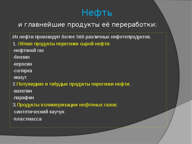  Нефть    и главнейшие продукты её переработки: Из нефти производят более 560 различных нефетепродуктов. 1. Лёгкие продукты перегонки сырой нефти: -нефтяной газ -бензин -керосин -солярка -мазут 2. Полужидкие и твёрдые продукты перегонки нефти: -вазелин -парафин 3. Продукты полимеризации нефтяных газов: -синтетический каучук -пластмасса 