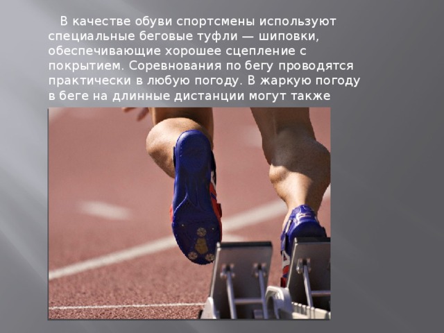  В качестве обуви спортсмены используют специальные беговые туфли — шиповки, обеспечивающие хорошее сцепление с покрытием. Соревнования по бегу проводятся практически в любую погоду. В жаркую погоду в беге на длинные дистанции могут также организовываться пункты питания. 