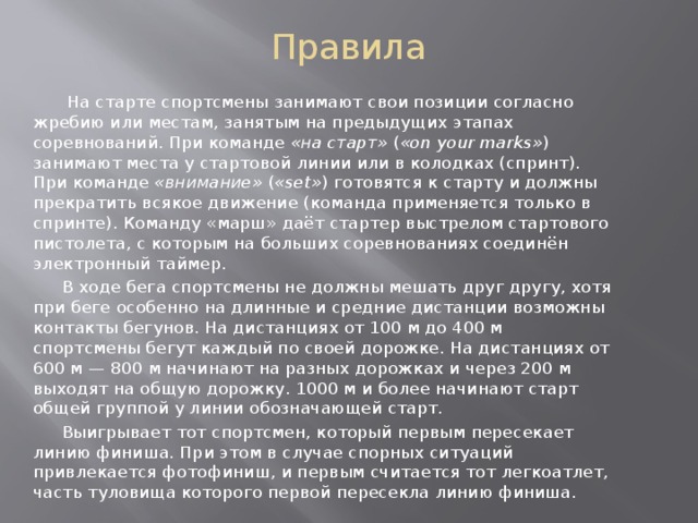 Правила    На старте спортсмены занимают свои позиции согласно жребию или местам, занятым на предыдущих этапах соревнований. При команде  «на старт»  ( «on your marks» ) занимают места у стартовой линии или в колодках (спринт). При команде  «внимание»  ( «set» ) готовятся к старту и должны прекратить всякое движение (команда применяется только в спринте). Команду «марш» даёт стартер выстрелом стартового пистолета, с которым на больших соревнованиях соединён электронный таймер.  В ходе бега спортсмены не должны мешать друг другу, хотя при беге особенно на длинные и средние дистанции возможны контакты бегунов. На дистанциях от 100 м до 400 м спортсмены бегут каждый по своей дорожке. На дистанциях от 600 м — 800 м начинают на разных дорожках и через 200 м выходят на общую дорожку. 1000 м и более начинают старт общей группой у линии обозначающей старт.  Выигрывает тот спортсмен, который первым пересекает линию финиша. При этом в случае спорных ситуаций привлекается фотофиниш, и первым считается тот легкоатлет, часть туловища которого первой пересекла линию финиша. 