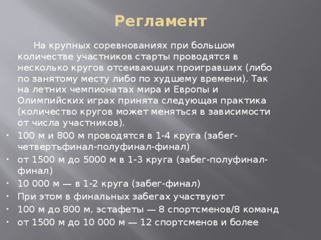 Регламент    На крупных соревнованиях при большом количестве участников старты проводятся в несколько кругов отсеивающих проигравших (либо по занятому месту либо по худшему времени). Так на летних чемпионатах мира и Европы и Олимпийских играх принята следующая практика (количество кругов может меняться в зависимости от числа участников). 100 м и 800 м проводятся в 1-4 круга (забег-четвертьфинал-полуфинал-финал) от 1500 м до 5000 м в 1-3 круга (забег-полуфинал-финал) 10 000 м — в 1-2 круга (забег-финал) При этом в финальных забегах участвуют 100 м до 800 м, эстафеты — 8 спортсменов/8 команд от 1500 м до 10 000 м — 12 спортсменов и более 