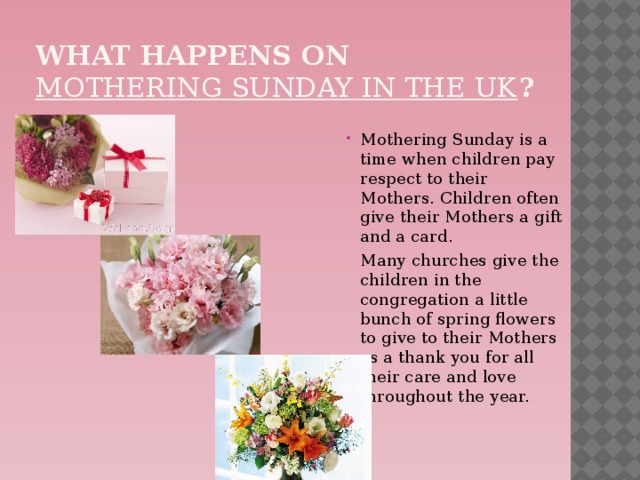 What happens on  Mothering Sunday in the UK ? Mothering Sunday is a time when children pay respect to their Mothers. Children often give their Mothers a gift and a card.  Many churches give the children in the congregation a little bunch of spring flowers to give to their Mothers as a thank you for all their care and love throughout the year.    