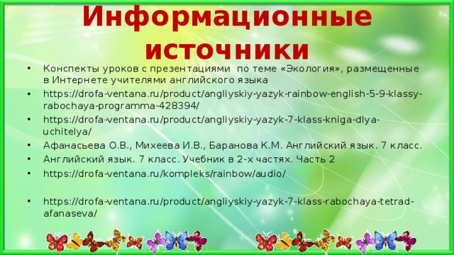 Информационные источники Конспекты уроков с презентациями по теме «Экология», размещенные в Интернете учителями английского языка https://drofa-ventana.ru/product/angliyskiy-yazyk-rainbow-english-5-9-klassy-rabochaya-programma-428394/ https://drofa-ventana.ru/product/angliyskiy-yazyk-7-klass-kniga-dlya-uchitelya/ Афанасьева О.В., Михеева И.В., Баранова К.М. Английский язык. 7 класс. Английский язык. 7 класс. Учебник в 2-х частях. Часть 2 https://drofa-ventana.ru/kompleks/rainbow/audio/  https://drofa-ventana.ru/product/angliyskiy-yazyk-7-klass-rabochaya-tetrad-afanaseva/ 