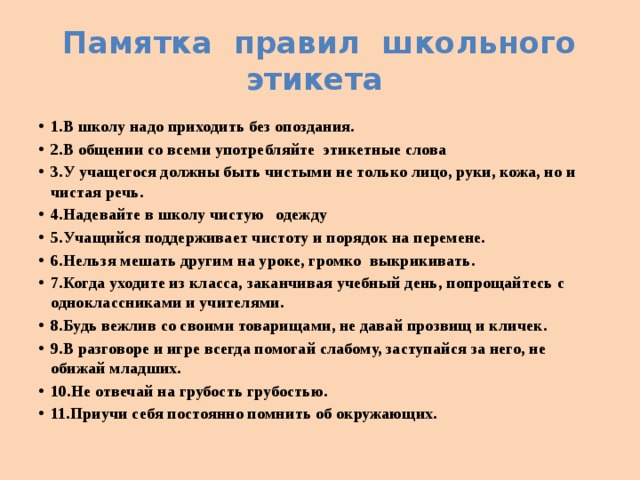 Памятка правил школьного этикета 1.В школу надо приходить без опоздания. 2.В общении со всеми употребляйте этикетные слова 3.У учащегося должны быть чистыми не только лицо, руки, кожа, но и чистая речь. 4.Надевайте в школу чистую одежду 5.Учащийся поддерживает чистоту и порядок на перемене. 6.Нельзя мешать другим на уроке, громко выкрикивать. 7.Когда уходите из класса, заканчивая учебный день, попрощайтесь с одноклассниками и учителями. 8.Будь вежлив со своими товарищами, не давай прозвищ и кличек. 9.В разговоре и игре всегда помогай слабому, заступайся за него, не обижай младших. 10.Не отвечай на грубость грубостью. 11.Приучи себя постоянно помнить об окружающих. 