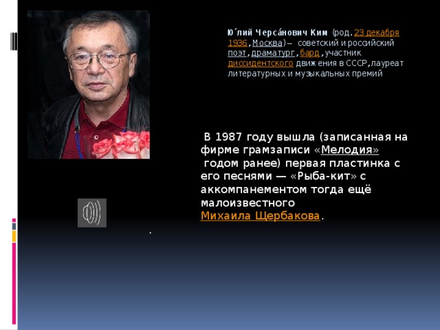 Ю́лий Черса́нович Ким  (род.  23 декабря   1936 ,  Москва ) — советский и российский  поэт ,  драматург ,  бард , участник  диссидентского  движения в СССР, лауреат литературных и музыкальных премий   В 1987 году вышла (записанная на фирме грамзаписи « Мелодия»  годом ранее) первая пластинка с его песнями — «Рыба-кит» с аккомпанементом тогда ещё малоизвестного  Михаила Щербакова . . 