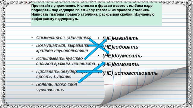 Прочитайте упражнение. К словам и фразам левого столбика надо подобрать подходящие по смыслу глаголы из правого столбика. Написать глаголы правого столбика, раскрывая скобки. Изучаемую орфограмму подчеркнуть.   Сомневаться, удивляться Возмущаться, выражать крайнее неудовольствие Испытывать чувство сильной вражды, ненависти Проявлять безудержную ярость, буйство Болеть, плохо себя чувствовать (НЕ)навидеть (НЕ)годовать (НЕ)доумевать (НЕ)домогать (НЕ) истовствовать