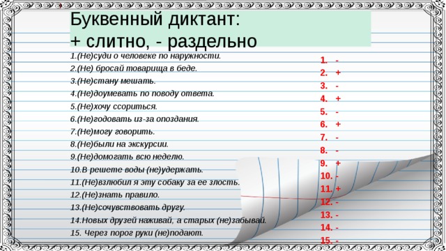 Буквенный диктант:  + слитно, - раздельно 1.(Не)суди о человеке по наружности. 2.(Не) бросай товарища в беде. 3.(Не)стану мешать. 4.(Не)доумевать по поводу ответа. 5.(Не)хочу ссориться. 6.(Не)годовать из-за опоздания. 7.(Не)могу говорить. 8.(Не)были на экскурсии. 9.(Не)домогать всю неделю. 10.В решете воды (не)удержать. 11.(Не)взлюбил я эту собаку за ее злость. 12.(Не)знать правило. 13.(Не)сочувствовать другу. 14.Новых друзей наживай, а старых (не)забывай. 15. Через порог руки (не)подают. 1. - 2. + 3. - 4. + 5. - 6. + 7. - 8. - 9. + 10. - 11. + 12. - 13. - 14. - 15. -