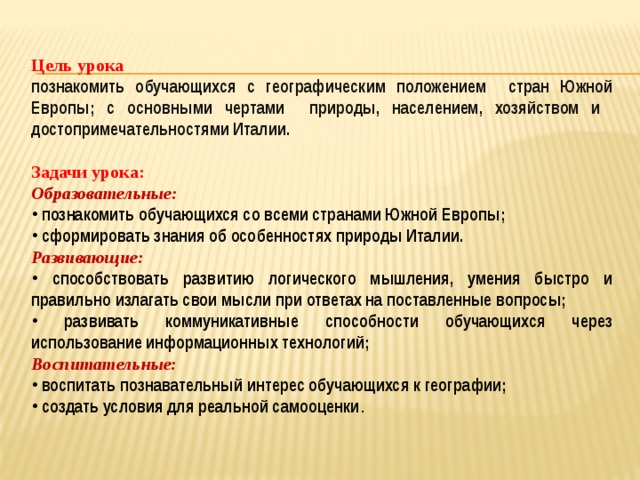 Цель урока познакомить обучающихся с географическим положением стран Южной Европы; с основными чертами природы, населением, хозяйством и достопримечательностями Италии.  Задачи урока: Образовательные:  познакомить обучающихся со всеми странами Южной Европы;  сформировать знания об особенностях природы Италии. Развивающие:  способствовать развитию логического мышления, умения быстро и правильно излагать свои мысли при ответах на поставленные вопросы;  развивать коммуникативные способности обучающихся через использование информационных технологий; Воспитательные:  воспитать познавательный интерес обучающихся к географии;  создать условия для реальной самооценки . 