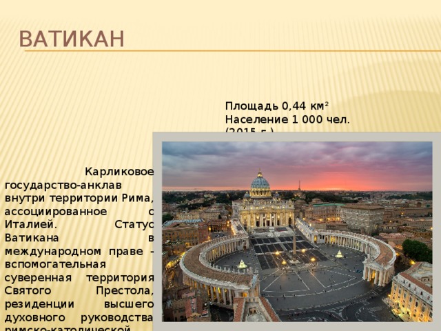 ВАТИКАН Площадь 0,44 км² Население 1 000 чел. (2015 г.)  Карликовое государство-анклав внутри территории Рима, ассоциированное с Италией. Статус Ватикана в международном праве - вспомогательная суверенная территория Святого Престола, резиденции высшего духовного руководства римско-католической церкви. 
