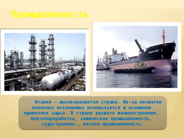 Промышленность  Италия – высокоразвитая страна. Из-за нехватки полезных ископаемых используется в основном привозное сырьё. В стране развито машиностроение, Нефтепереработка, химическая промышленность, судостроение., лёгкая промышленность. 