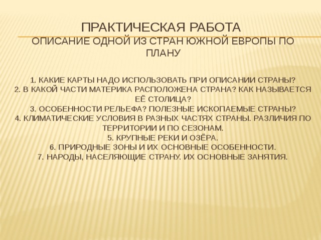 Практическая работа  Описание одной из стран южной Европы по плану   1. Какие карты надо использовать при описании страны?  2. в какой части материка расположена страна? Как называется её столица?  3. Особенности рельефа? Полезные ископаемые страны?  4. Климатические условия в разных частях страны. Различия по территории и по сезонам.  5. Крупные реки и озёра.  6. Природные зоны и их основные особенности.  7. Народы, населяющие страну. Их основные занятия.    