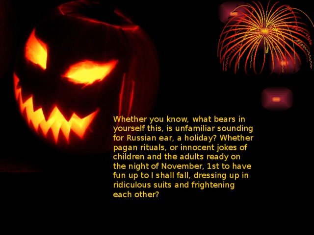 Whether you know, what bears in yourself this, is unfamiliar sounding for Russian ear, a holiday? Whether pagan rituals, or innocent jokes of children and the adults ready on the night of November, 1st to have fun up to I shall fall, dressing up in ridiculous suits and frightening each other? 